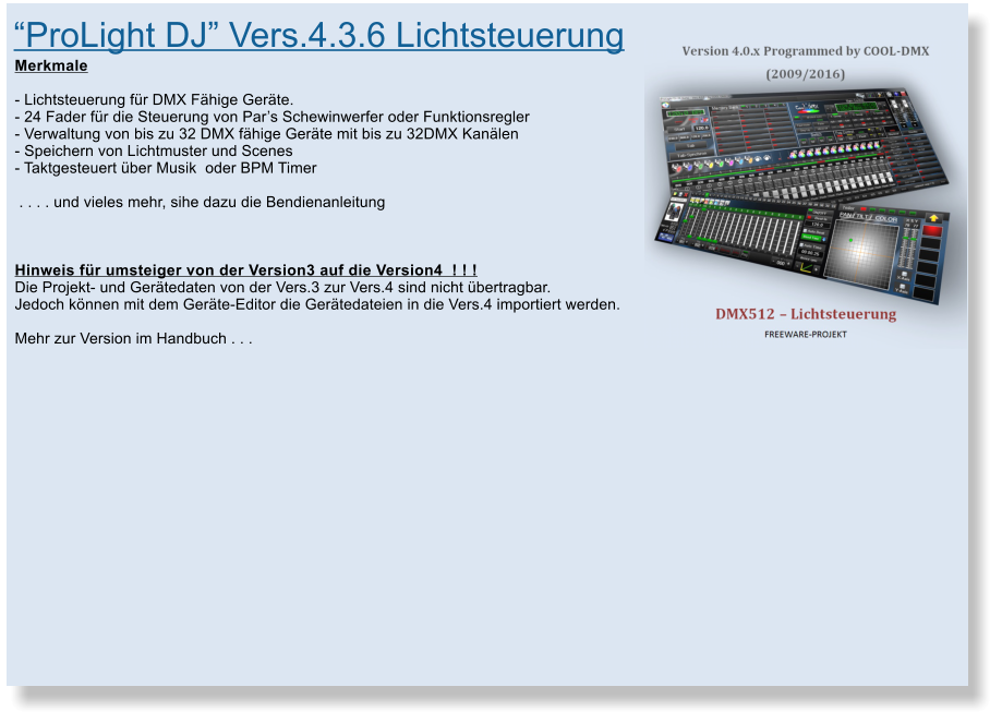 �ProLight DJ� Vers.4.3.6 Lichtsteuerung  Merkmale  - Lichtsteuerung f�r DMX F�hige Ger�te. - 24 Fader f�r die Steuerung von Par�s Schewinwerfer oder Funktionsregler - Verwaltung von bis zu 32 DMX f�hige Ger�te mit bis zu 32DMX Kan�len - Speichern von Lichtmuster und Scenes - Taktgesteuert �ber Musik  oder BPM Timer      . . . . und vieles mehr, sihe dazu die Bendienanleitung     Hinweis f�r umsteiger von der Version3 auf die Version4  ! ! !  Die Projekt- und Ger�tedaten von der Vers.3 zur Vers.4 sind nicht �bertragbar. Jedoch k�nnen mit dem Ger�te-Editor die Ger�tedateien in die Vers.4 importiert werden.  Mehr zur Version im Handbuch . . .
